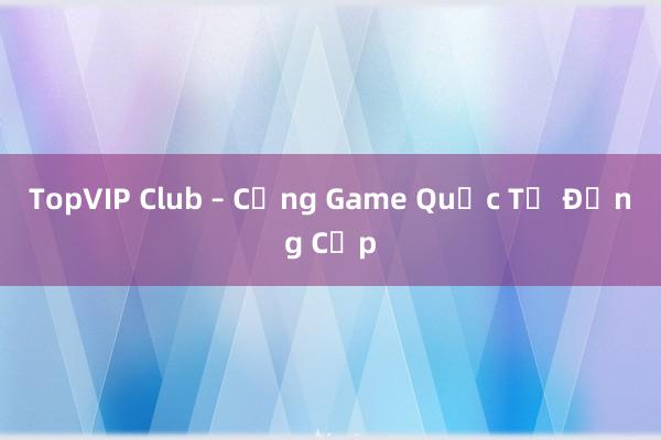 TopVIP Club – Cổng Game Quốc Tế Đẳng Cấp