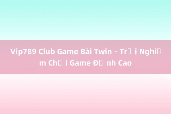 Vip789 Club Game Bài Twin – Trải Nghiệm Chơi Game Đỉnh Cao