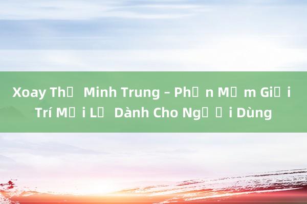 Xoay Thế Minh Trung – Phần Mềm Giải Trí Mới Lạ Dành Cho Người Dùng