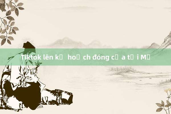 Tiktok lên kế hoạch đóng cửa tại Mỹ