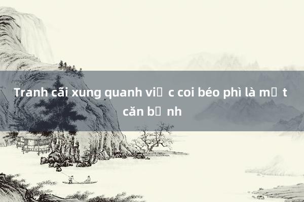 Tranh cãi xung quanh việc coi béo phì là một căn bệnh