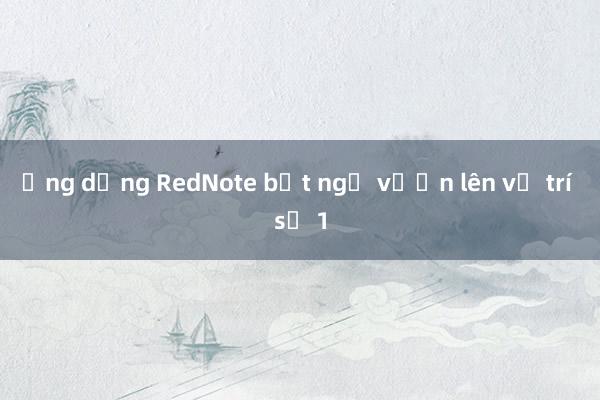 Ứng dụng RedNote bất ngờ vươn lên vị trí số 1