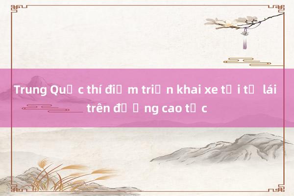 Trung Quốc thí điểm triển khai xe tải tự lái trên đường cao tốc