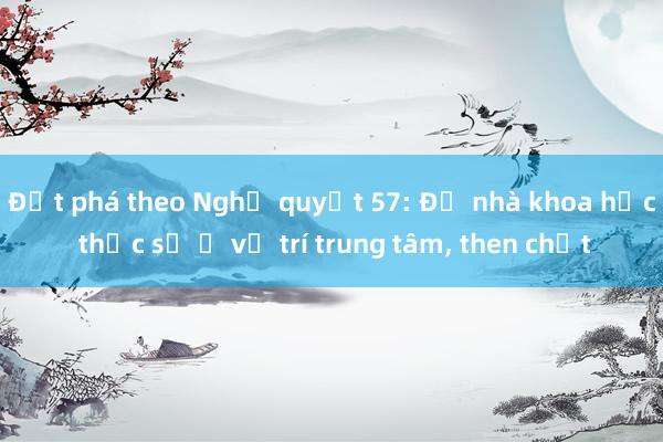 Đột phá theo Nghị quyết 57: Để nhà khoa học thực sự ở vị trí trung tâm， then chốt