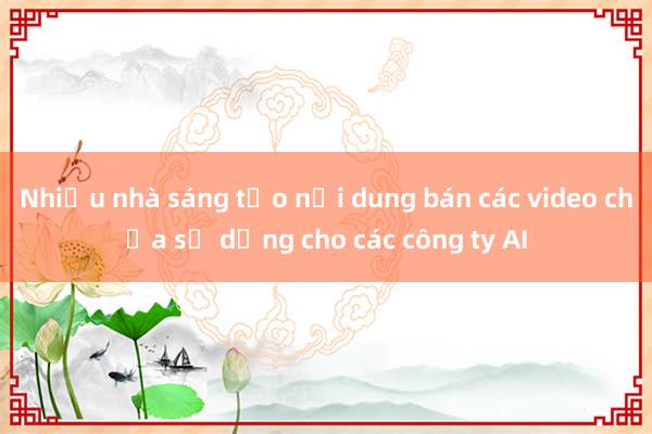 Nhiều nhà sáng tạo nội dung bán các video chưa sử dụng cho các công ty AI