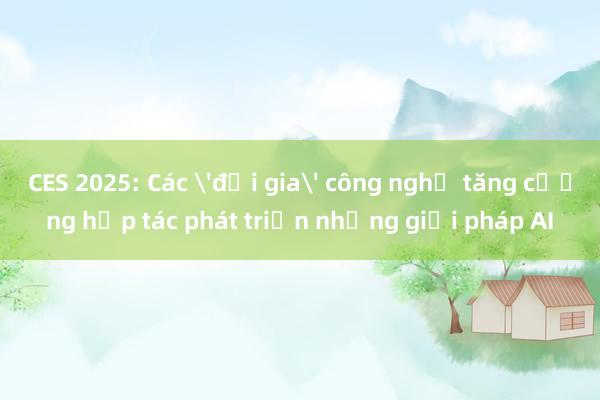 CES 2025: Các 'đại gia' công nghệ tăng cường hợp tác phát triển những giải pháp AI