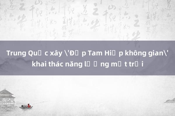 Trung Quốc xây 'Đập Tam Hiệp không gian' khai thác năng lượng mặt trời