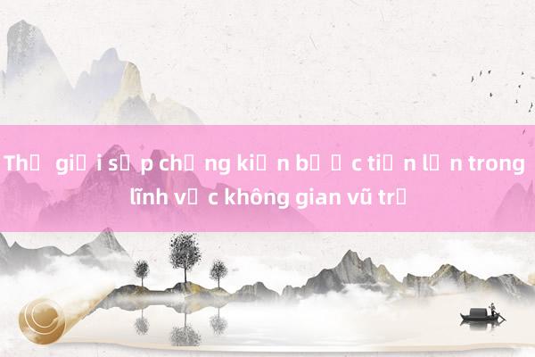 Thế giới sắp chứng kiến bước tiến lớn trong lĩnh vực không gian vũ trụ