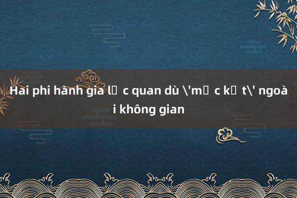 Hai phi hành gia lạc quan dù 'mắc kẹt' ngoài không gian