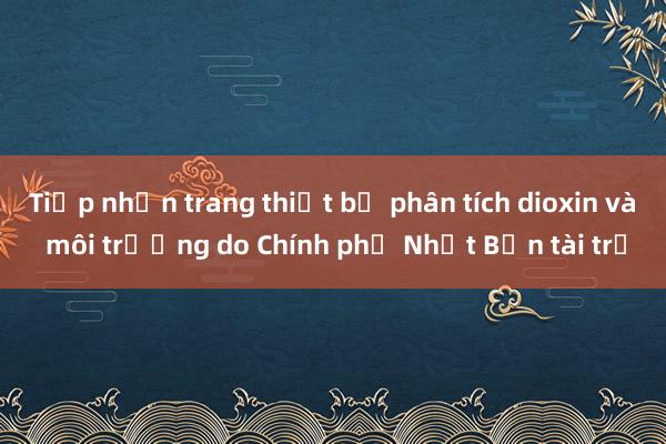 Tiếp nhận trang thiết bị phân tích dioxin và môi trường do Chính phủ Nhật Bản tài trợ