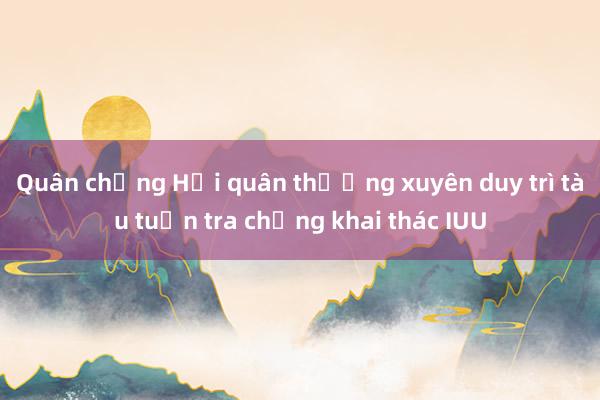 Quân chủng Hải quân thường xuyên duy trì tàu tuần tra chống khai thác IUU