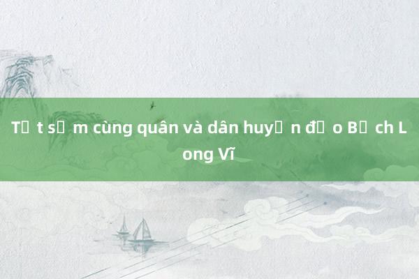 Tết sớm cùng quân và dân huyện đảo Bạch Long Vĩ