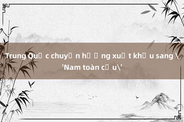 Trung Quốc chuyển hướng xuất khẩu sang 'Nam toàn cầu'