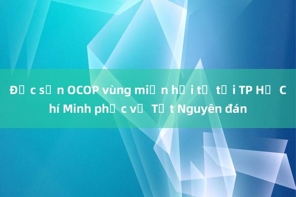 Đặc sản OCOP vùng miền hội tụ tại TP Hồ Chí Minh phục vụ Tết Nguyên đán