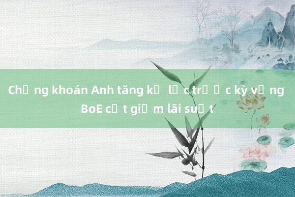 Chứng khoán Anh tăng kỷ lục trước kỳ vọng BoE cắt giảm lãi suất