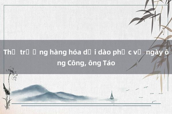 Thị trường hàng hóa dồi dào phục vụ ngày ông Công， ông Táo