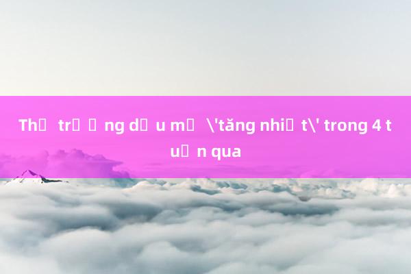 Thị trường dầu mỏ 'tăng nhiệt' trong 4 tuần qua