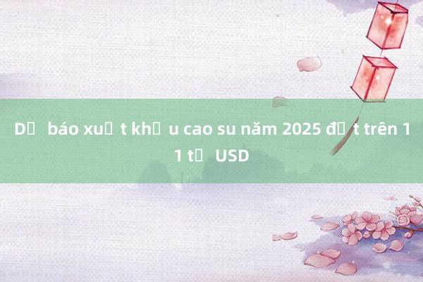 Dự báo xuất khẩu cao su năm 2025 đạt trên 11 tỷ USD