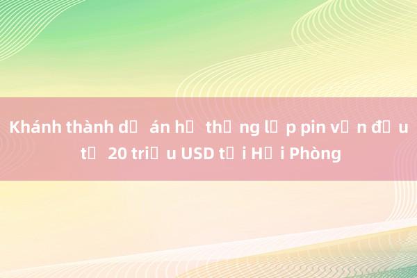 Khánh thành dự án hệ thống lắp pin vốn đầu tư 20 triệu USD tại Hải Phòng