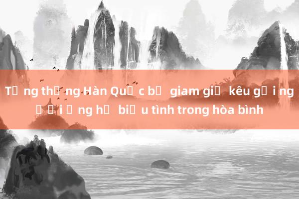 Tổng thống Hàn Quốc bị giam giữ kêu gọi người ủng hộ biểu tình trong hòa bình