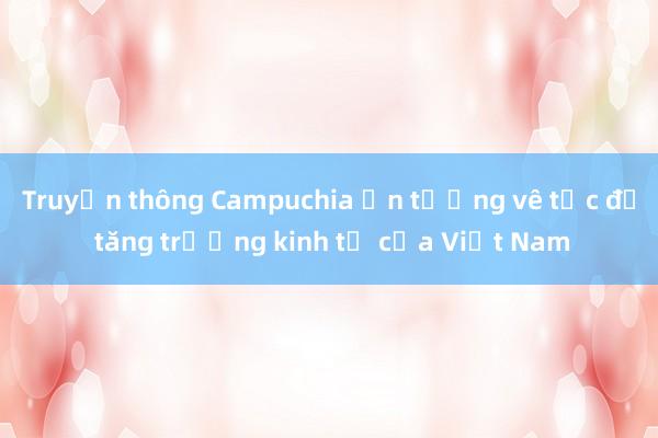 Truyền thông Campuchia ấn tượng về tốc độ tăng trưởng kinh tế của Việt Nam