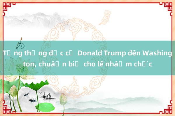 Tổng thống đắc cử Donald Trump đến Washington， chuẩn bị cho lễ nhậm chức