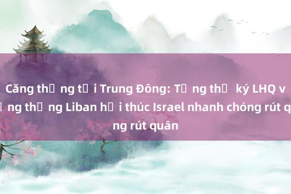 Căng thẳng tại Trung Đông: Tổng thư ký LHQ và Tổng thống Liban hối thúc Israel nhanh chóng rút quân