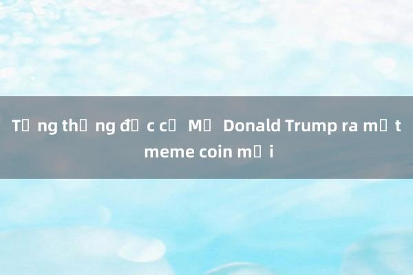 Tổng thống đắc cử Mỹ Donald Trump ra mắt meme coin mới