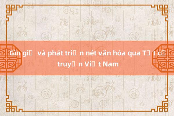 Gìn giữ và phát triển nét văn hóa qua Tết cổ truyền Việt Nam