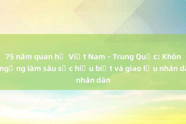 75 năm quan hệ Việt Nam – Trung Quốc: Không ngừng làm sâu sắc hiểu biết và giao lưu nhân dân