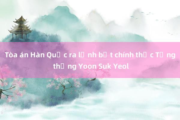 Tòa án Hàn Quốc ra lệnh bắt chính thức Tổng thống Yoon Suk Yeol