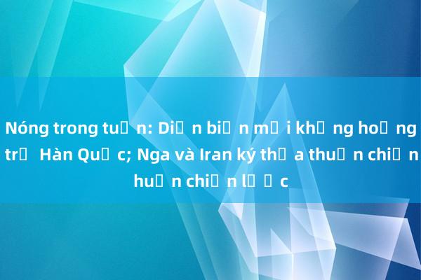 Nóng trong tuần: Diễn biến mới khủng hoảng chính trị Hàn Quốc; Nga và Iran ký thỏa thuận chiến lược