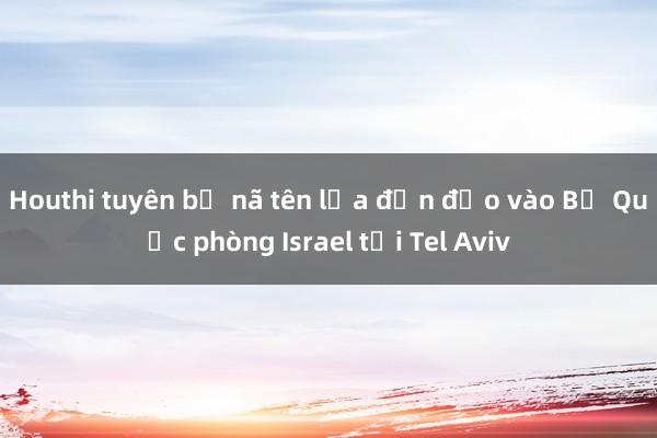 Houthi tuyên bố nã tên lửa đạn đạo vào Bộ Quốc phòng Israel tại Tel Aviv