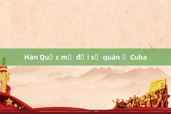 Hàn Quốc mở đại sứ quán ở Cuba