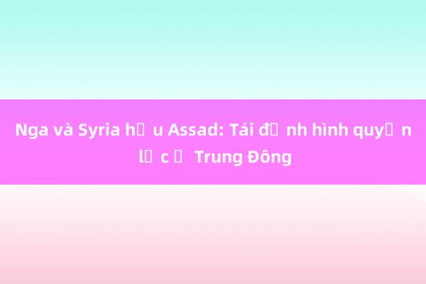 Nga và Syria hậu Assad: Tái định hình quyền lực ở Trung Đông