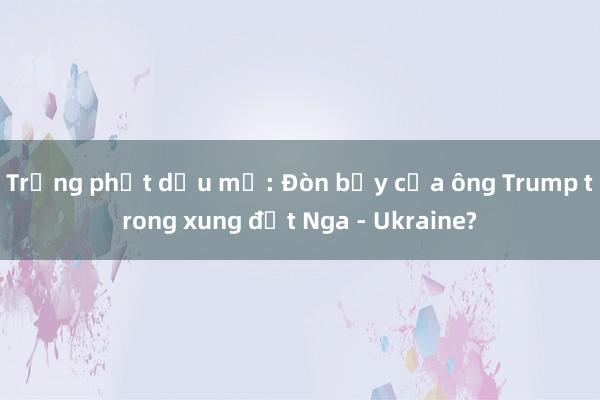 Trừng phạt dầu mỏ: Đòn bẩy của ông Trump trong xung đột Nga - Ukraine?