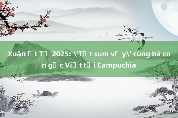 Xuân Ất Tỵ 2025: 'Tết sum vầy' cùng bà con gốc Việt tại Campuchia