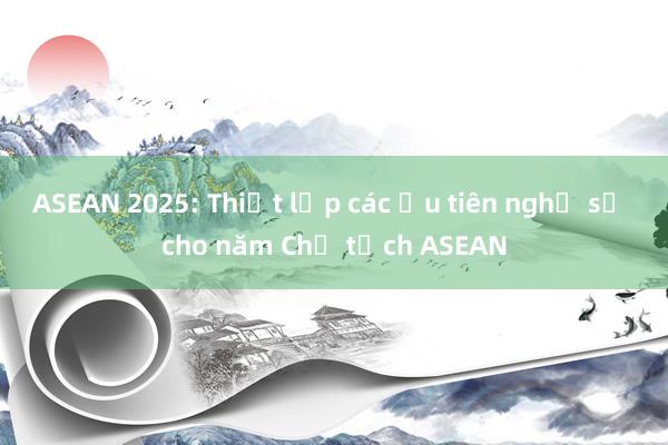 ASEAN 2025: Thiết lập các ưu tiên nghị sự cho năm Chủ tịch ASEAN