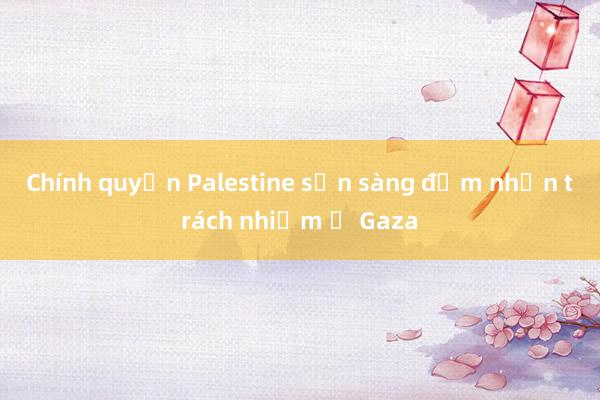 Chính quyền Palestine sẵn sàng đảm nhận trách nhiệm ở Gaza