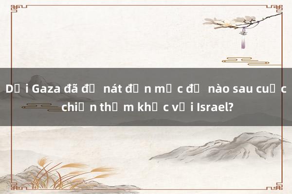 Dải Gaza đã đổ nát đến mức độ nào sau cuộc chiến thảm khốc với Israel?