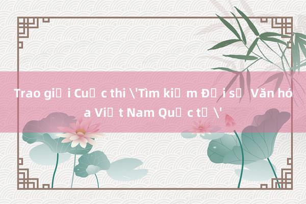 Trao giải Cuộc thi 'Tìm kiếm Đại sứ Văn hóa Việt Nam Quốc tế'