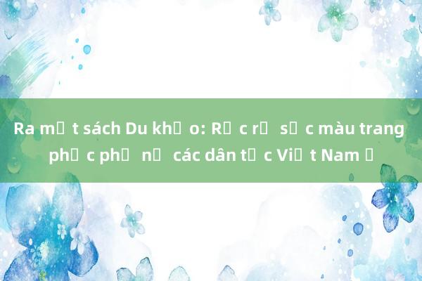 Ra mắt sách Du khảo: Rực rỡ sắc màu trang phục phụ nữ các dân tộc Việt Nam ​