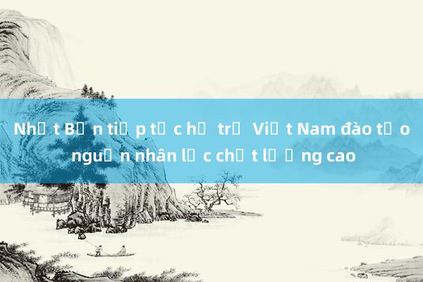 Nhật Bản tiếp tục hỗ trợ Việt Nam đào tạo nguồn nhân lực chất lượng cao