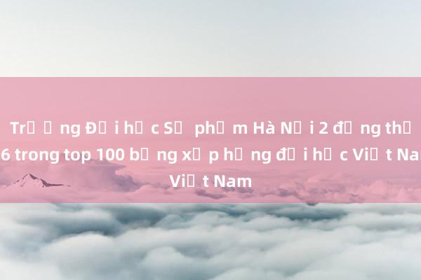 Trường Đại học Sư phạm Hà Nội 2 đứng thứ 16 trong top 100 bảng xếp hạng đại học Việt Nam