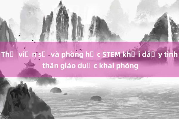 Thư viện số và phòng học STEM khơi dậy tinh thần giáo dục khai phóng