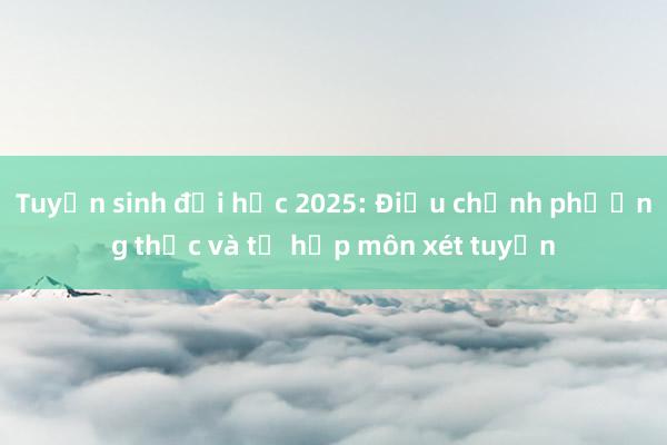 Tuyển sinh đại học 2025: Điều chỉnh phương thức và tổ hợp môn xét tuyển