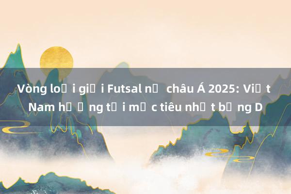 Vòng loại giải Futsal nữ châu Á 2025: Việt Nam hướng tới mục tiêu nhất bảng D