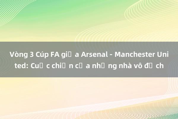 Vòng 3 Cúp FA giữa Arsenal - Manchester United: Cuộc chiến của những nhà vô địch