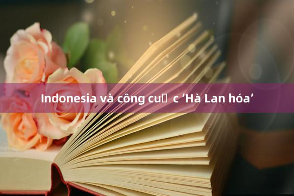 Indonesia và công cuộc ‘Hà Lan hóa’