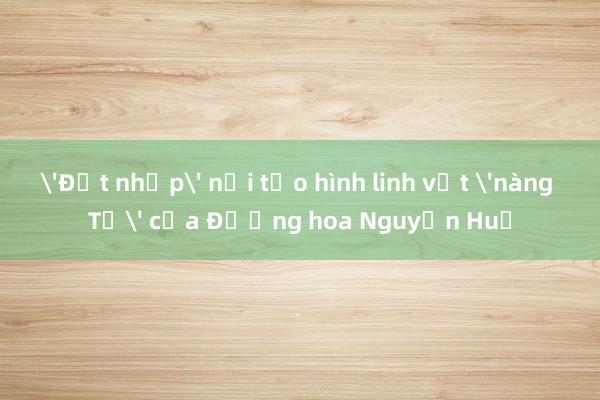 'Đột nhập' nơi tạo hình linh vật 'nàng Tỵ' của Đường hoa Nguyễn Huệ